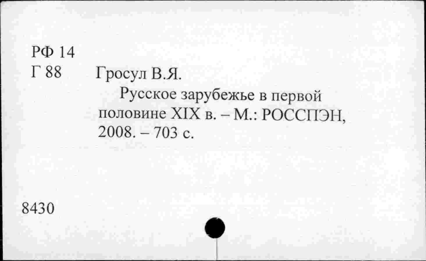 ﻿РФ 14
Г 88
Гросул В.Я.
Русское зарубежье в первой половине XIX в. - М.: РОССПЭН, 2008. - 703 с.
8430